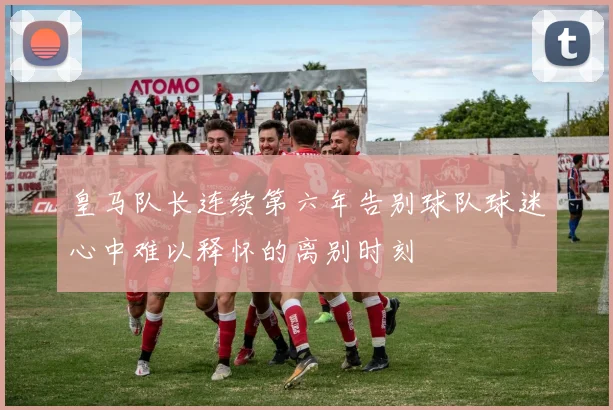 皇马队长连续第六年告别球队球迷心中难以释怀的离别时刻