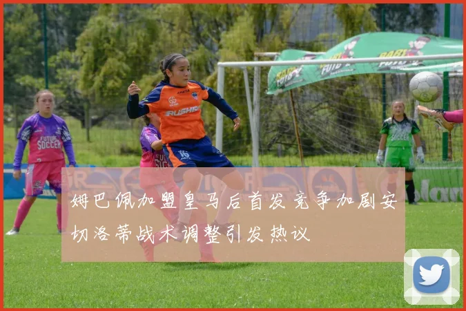 姆巴佩加盟皇马后首发竞争加剧安切洛蒂战术调整引发热议