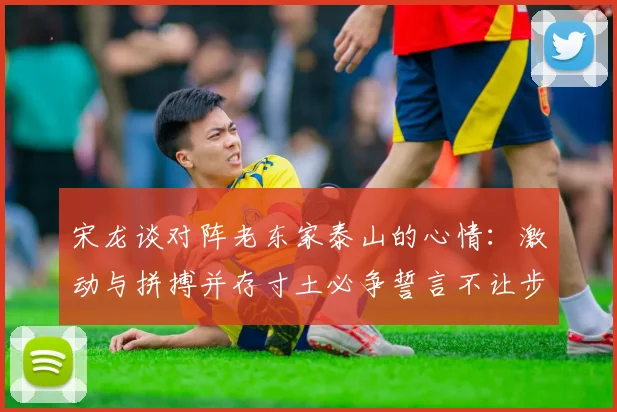 宋龙谈对阵老东家泰山的心情：激动与拼搏并存寸土必争誓言不让步