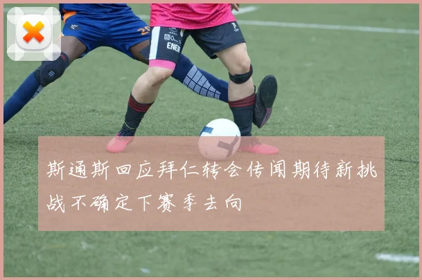 斯通斯回应拜仁转会传闻期待新挑战不确定下赛季去向