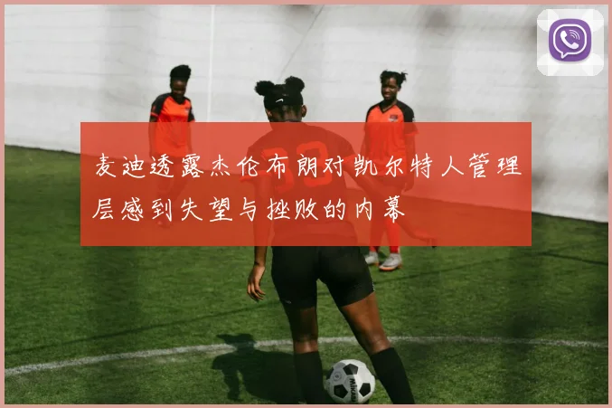 麦迪透露杰伦布朗对凯尔特人管理层感到失望与挫败的内幕