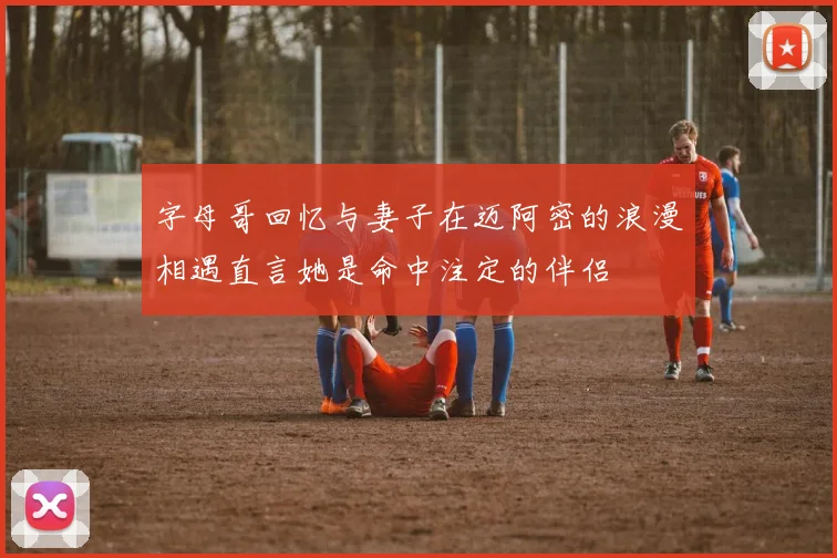 字母哥回忆与妻子在迈阿密的浪漫相遇直言她是命中注定的伴侣