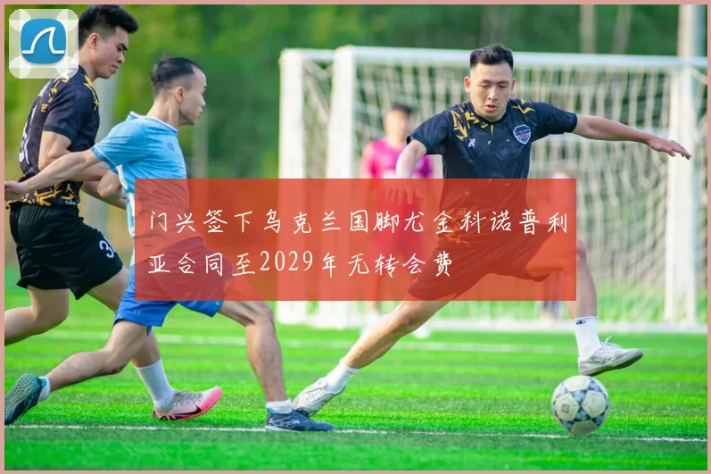 门兴签下乌克兰国脚尤金科诺普利亚合同至2029年无转会费