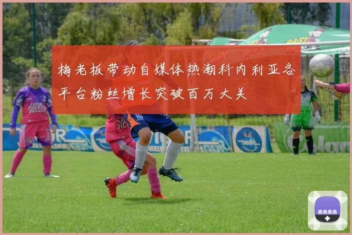 梅老板带动自媒体热潮科内利亚各平台粉丝增长突破百万大关
