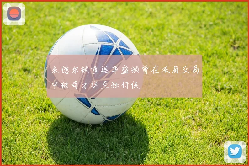 米德尔顿重返华盛顿曾在浓眉交易中被奇才送至独行侠