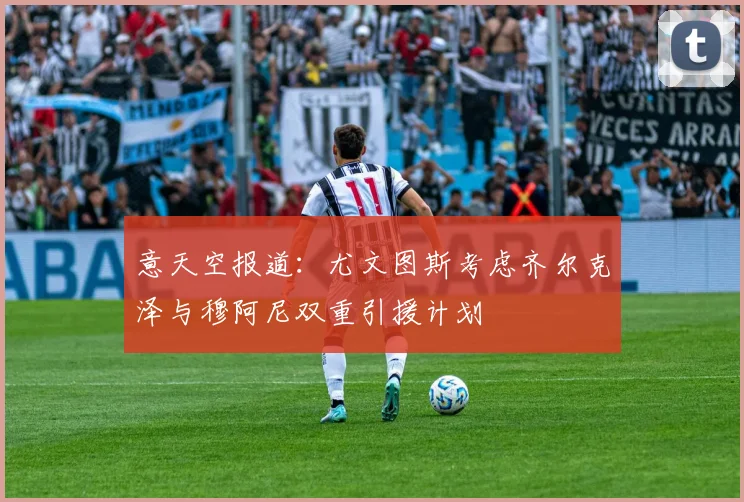 意天空报道：尤文图斯考虑齐尔克泽与穆阿尼双重引援计划