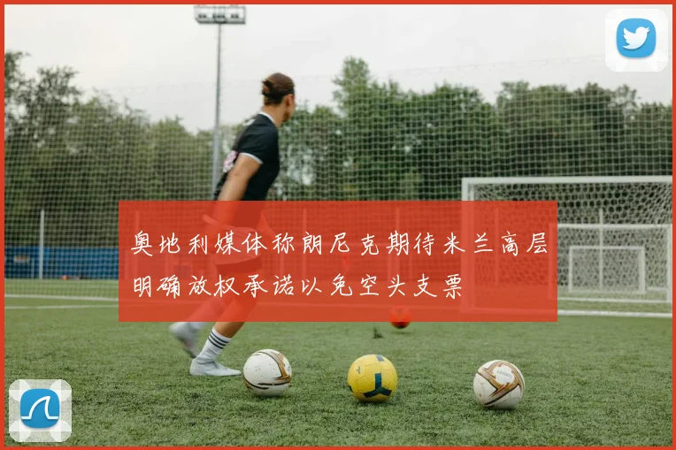 奥地利媒体称朗尼克期待米兰高层明确放权承诺以免空头支票