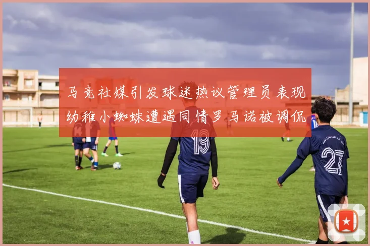 马竞社媒引发球迷热议管理员表现幼稚小蜘蛛遭遇同情罗马诺被调侃