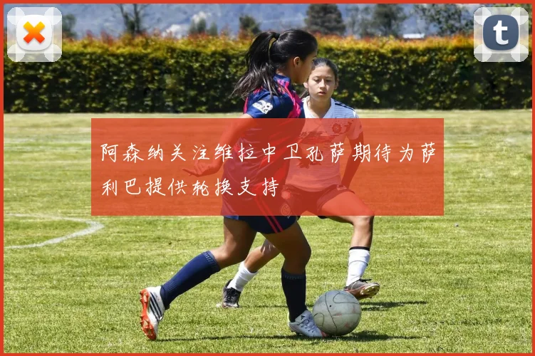 阿森纳关注维拉中卫孔萨期待为萨利巴提供轮换支持