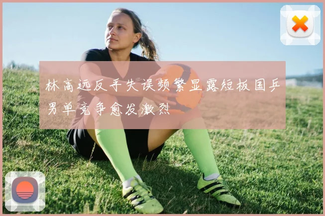 林高远反手失误频繁显露短板国乒男单竞争愈发激烈