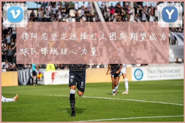 穆阿尼坚定选择尤文图斯期望成为球队锋线核心力量