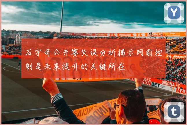 石宇奇公开赛失误分析揭示网前控制是未来提升的关键所在
