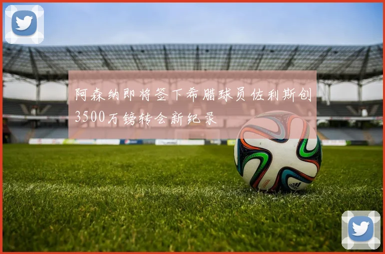 阿森纳即将签下希腊球员佐利斯创3500万镑转会新纪录