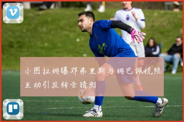 小图拉姆曝邓弗里斯与姆巴佩视频互动引发转会猜测