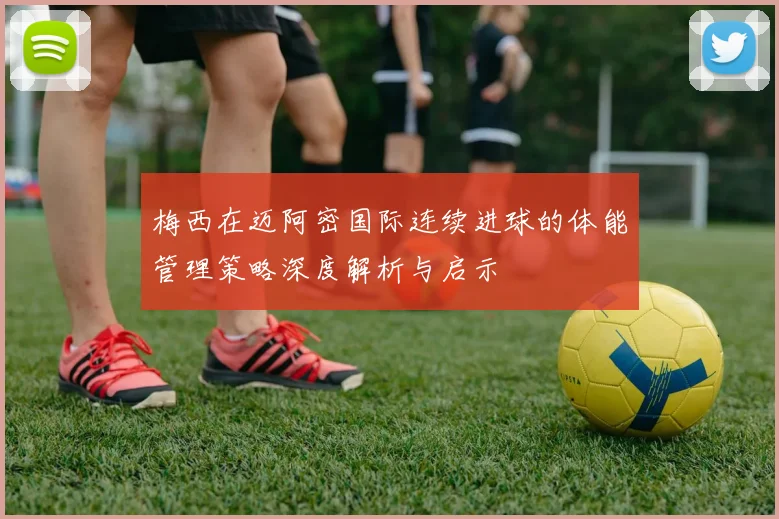 梅西在迈阿密国际连续进球的体能管理策略深度解析与启示