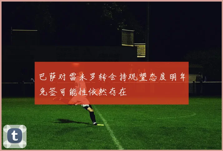巴萨对雷米罗转会持观望态度明年免签可能性依然存在