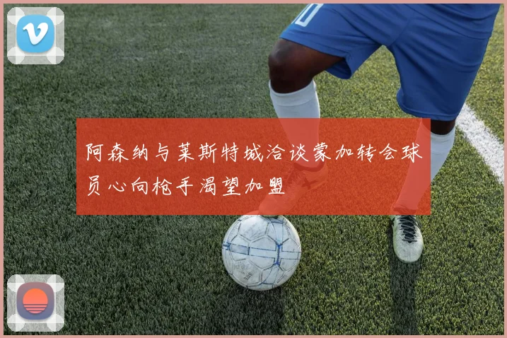 阿森纳与莱斯特城洽谈蒙加转会球员心向枪手渴望加盟