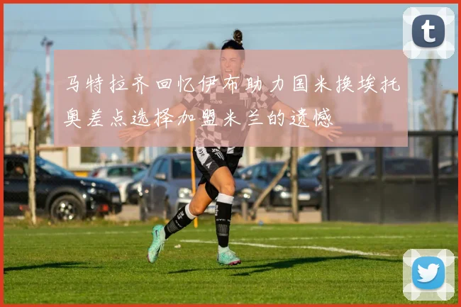 马特拉齐回忆伊布助力国米换埃托奥差点选择加盟米兰的遗憾