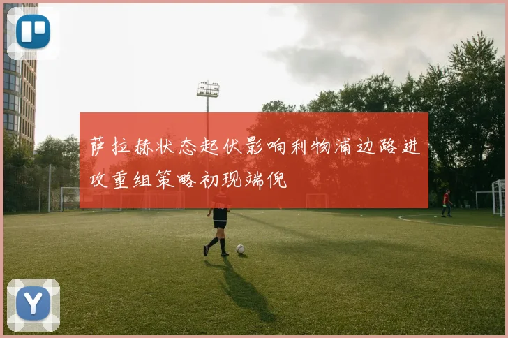 萨拉赫状态起伏影响利物浦边路进攻重组策略初现端倪