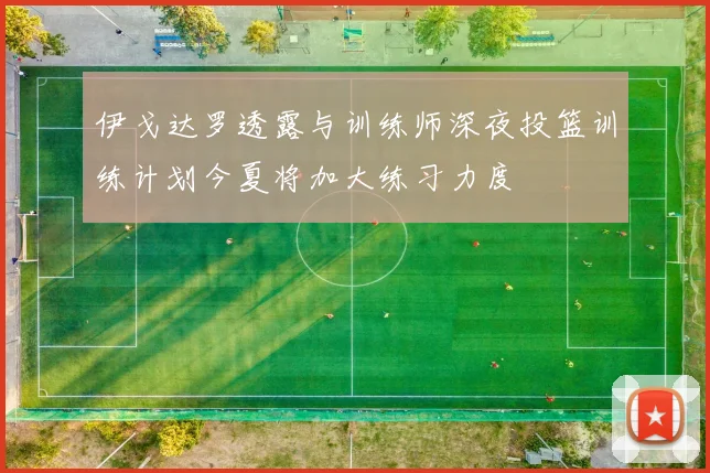 伊戈达罗透露与训练师深夜投篮训练计划今夏将加大练习力度